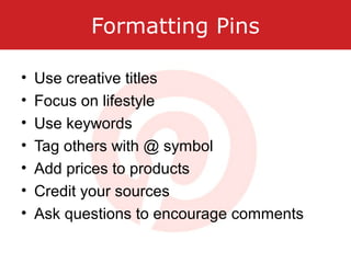 Formatting Pins
• Use creative titles
• Focus on lifestyle
• Use keywords
• Tag others with @ symbol
• Add prices to products
• Credit your sources
• Ask questions to encourage comments
 