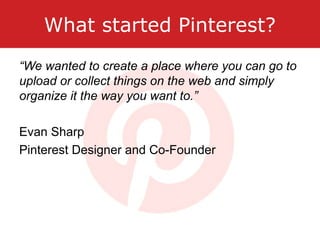 What started Pinterest?
“We wanted to create a place where you can go to
upload or collect things on the web and simply
organize it the way you want to.”
Evan Sharp
Pinterest Designer and Co-Founder
 