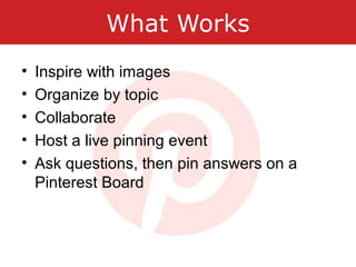 What Works
• Inspire with images
• Organize by topic
• Collaborate
• Host a live pinning event
• Ask questions, then pin answers on a
Pinterest Board
 