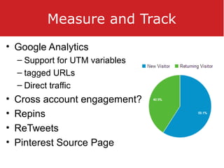 Measure and Track
• Google Analytics
– Support for UTM variables
– tagged URLs
– Direct traffic
• Cross account engagement?
• Repins
• ReTweets
• Pinterest Source Page
 