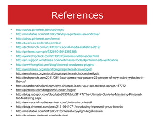 References
• http://about.pinterest.com/copyright/
• http://mashable.com/2012/03/20/why-is-pinterest-so-addictive/
• http://about.pinterest.com/terms/
• http://business.pinterest.com/tos/
• http://techcrunch.com/2013/02/17/social-media-statistics-2012/
• http://pinterest.com/pin/52284045645363385/
• http://www.chipchick.com/2013/02/pinterest-twitter-social.html
• http://en.support.wordpress.com/webmaster-tools/#pinterest-site-verification
• http://www.hongkiat.com/blog/pinterest-wordpress-plugins/
• http://wordpress.org/extend/plugins/pinterest-rss-widget/
• http://wordpress.org/extend/plugins/pinterest-pinboard-widget/
• http://techcrunch.com/2011/08/19/wordpress-now-powers-22-percent-of-new-active-websites-in-
the-us/
• http://searchengineland.com/why-pinterest-is-not-your-seo-miracle-worker-117762
• http://pinterest.com/bergdorfs/i-never-forget/
• http://blog.hubspot.com/blog/tabid/6307/bid/31147/The-Ultimate-Guide-to-Mastering-Pinterest-
for-Marketing.aspx
• http://www.socialmediaexaminer.com/pinterest-contest/#
• http://blog.pinterest.com/post/21816641071/introducing-improved-group-boards
• http://mashable.com/2012/03/21/pinterest-copyright-legal-issues/
 