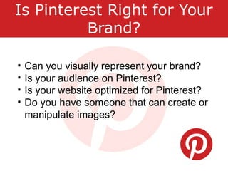 Is Pinterest Right for Your
Brand?
• Can you visually represent your brand?
• Is your audience on Pinterest?
• Is your website optimized for Pinterest?
• Do you have someone that can create or
manipulate images?
 