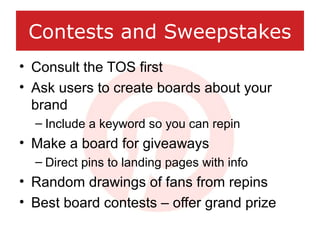 Contests and Sweepstakes
• Consult the TOS first
• Ask users to create boards about your
brand
– Include a keyword so you ...