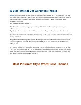 15 Best Pinterest Like WordPress Themes
Pinterest has become the fastest growing social networking website and is the platform of choice for
most of the users around the world and to no surprise consistently gaining more popularity. Not only
that but quite surprisingly websites having Pinterest like design structure usually enjoy more
popularity than others.
This might be the reason behind it:
“It’s almost like a window-shopping mode,” says Khoi Vinh, the former design director for
NYTimes.com.
“It puts the ball back in the user’s court,” muses Andrew Beck, a web designer at Blue Fountain
Media.
“It flattens the information hierarchy,” describes Jeff Croft, a web designer and co-founder of ebook
lending site Lendle.
The grid based structure is perfect for any Photoblog or Portfolio and even Ecommerce websites. It’s
easy to navigate and the content is arranged beautifully. If you ask me, I’d say it’s the future but
that’s just me.
So if you are looking for Pinterest like wordpress themes or Pinterest clone template or just want to
create your own website with a Pinterest style design loaded with features such as fluid grid, infinite
scroll, thumbnail images, vote up vote down etc then see below our list of suggested Pinterest look
alike WordPress themes. Hope you like them.

Best Pinterest Style WordPress Themes

 