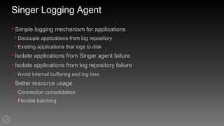 Singer Logging Agent
•Simple logging mechanism for applications
• Decouple applications from log repository
• Existing applications that logs to disk
•Isolate applications from Singer agent failure
•Isolate applications from log repository failure
• Avoid internal buffering and log loss
•Better resource usage
• Connection consolidation
• Flexible batching
 