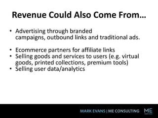 Revenue Could Also Come From…
• Advertising through branded
  campaigns, outbound links and traditional ads.
• Ecommerce partners for affiliate links 
• Selling goods and services to users (e.g. virtual
  goods, printed collections, premium tools) 
• Selling user data/analytics
 