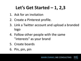 Let’s Get Started – 1, 2,3
1. Ask for an invitation
2. Create a Pinterest profile.
3. Link a Twitter account and upload a branded
   logo
4. Follow other people with the same
   "interests" as your brand
5. Create boards
6. Pin, pin, pin
 