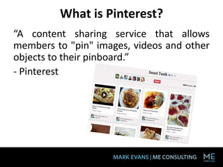 What is Pinterest?
“A content sharing service that allows
members to "pin" images, videos and other
objects to their pinboard.”
- Pinterest
 