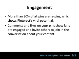Engagement
• More than 80% of all pins are re-pins, which
  shows Pinterest’s viral potential.
• Comments and likes on your pins show fans
  are engaged and invite others to join in the
  conversation about your content.
 