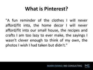What is Pinterest?
"A fun reminder of the clothes I will never
afford/fit into, the home decor I will never
afford/fit into our small house, the recipes and
crafts I am too lazy to ever make, the sayings I
wasn't clever enough to think of my own, the
photos I wish I had taken but didn't."
 