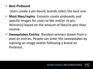 • Best Pinboard
  Users create a pin board; brands select the best one.
• Most likes/repins Entrants create pinboards and
  specific images for users to like and/or re-pin.
  Winner(s) based on the amount of likes/re-pins they
  receive.
• Sweepstakes Entries Random winners drawn from a
  pool on entries. People can enter the sweepstakes by
  repining an image and/or following a brand on
  Pinterest.
 