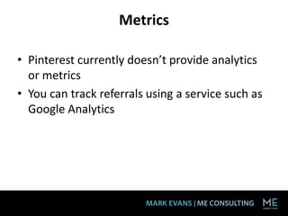 Metrics

• Pinterest currently doesn’t provide analytics
  or metrics
• You can track referrals using a service such as
  Google Analytics
 