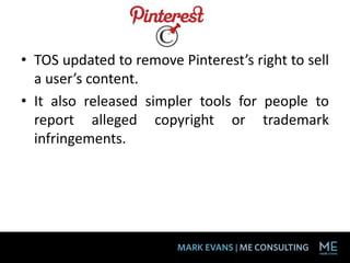 • TOS updated to remove Pinterest’s right to sell
  a user’s content.
• It also released simpler tools for people to
  report alleged copyright or trademark
  infringements.
 