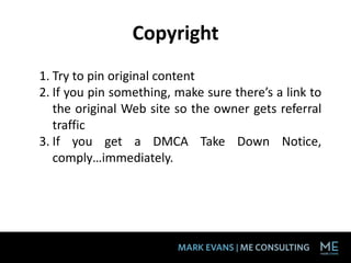 Copyright
1. Try to pin original content
2. If you pin something, make sure there’s a link to
   the original Web site so the owner gets referral
   traffic
3. If you get a DMCA Take Down Notice,
   comply…immediately.
 