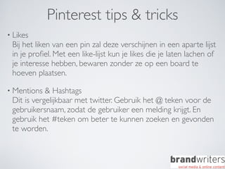 Pinterest tips & tricks
• Likes
 Bij het liken van een pin zal deze verschijnen in een aparte lijst
 in je proﬁel. Met een like-lijst kun je likes die je laten lachen of
 je interesse hebben, bewaren zonder ze op een board te
 hoeven plaatsen.

• Mentions  & Hashtags
 Dit is vergelijkbaar met twitter. Gebruik het @ teken voor de
 gebruikersnaam, zodat de gebruiker een melding krijgt. En
 gebruik het #teken om beter te kunnen zoeken en gevonden
 te worden.
 