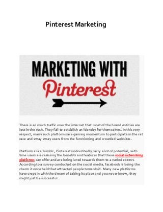 Pinterest Marketing
There is so much traffic over the internet that most of the brand entities are
lost in the rush. They fail to establish an identity for themselves. In this very
respect, many such platforms are gaining momentum to participate in the rat
race and sway away users from the functioning and crowded websites.
Platforms like Tumblr, Pinterest undoubtedly carry a lot of potential, with
time users are realising the benefits and features that these social networking
platforms can offer and are being lured towards them to a varied extent.
According to a survey conducted on the social media, facebook is losing the
charm it once held that attracted people towards it. Many new platforms
have crept in with the dream of taking its place and you never know, they
might just be successful.
 