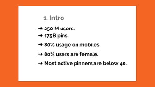 1. Intro
➔ 250 M users.
➔ 175B pins
➔ 80% usage on mobiles
➔ 80% users are female.
➔ Most active pinners are below 40.
 