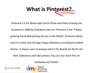 What is Pinterest? 
Pinterest is a Pin Board style Social Photo and Video Sharing site 
launched in 2009 by Cold Brew Labs...