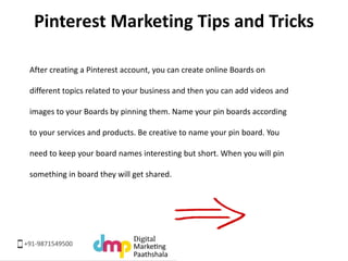 Pinterest Marketing Tips and Tricks 
After creating a Pinterest account, you can create online Boards on 
different topics...