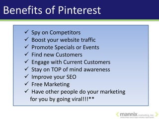 Benefits of Pinterest
        Spy on Competitors
        Boost your website traffic
        Promote Specials or Events
        Find new Customers
        Engage with Current Customers
        Stay on TOP of mind awareness
        Improve your SEO
        Free Marketing
        Have other people do your marketing
        for you by going viral!!!**
 