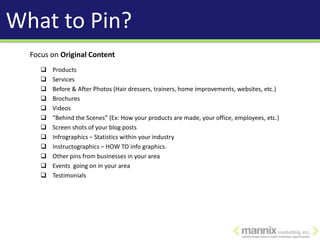 What to Pin?
  Focus on Original Content
        Products
        Services
        Before & After Photos (Hair dressers, trainers, home improvements, websites, etc.)
        Brochures
        Videos
        “Behind the Scenes” (Ex: How your products are made, your office, employees, etc.)
        Screen shots of your blog posts
        Infrographics – Statistics within your industry
        Instructographics – HOW TO info graphics.
        Other pins from businesses in your area
        Events going on in your area
        Testimonials
 