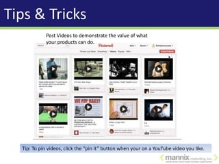 Tips & Tricks
            Post Videos to demonstrate the value of what
            your products can do.




  Tip: To pin videos, click the “pin it” button when your on a YouTube video you like.
 