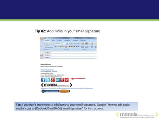 Tip #2: Add links in your email signature




Tip: If you don’t know how to add icons to your email signature, Google “How to add social
media icons to (Outlook/Gmail/AOL) email signature” for instructions.
 