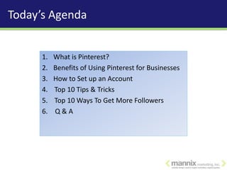Today’s Agenda


      1.   What is Pinterest?
      2.   Benefits of Using Pinterest for Businesses
      3.   How to Set up an Account
      4.   Top 10 Tips & Tricks
      5.   Top 10 Ways To Get More Followers
      6.   Q&A
 