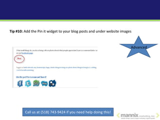Tip #10: Add the Pin it widget to your blog posts and under website images



                                                                         Advanced




         Call us at (518) 743-9424 if you need help doing this!
 