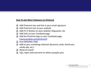 How To Get More Followers on Pinterest

   Add Pinterest icon and link in your email signature
   Add Pinterest icon to your website
   Add Pin it Button on your website, blog posts, etc.
   Add links on your Facebook page
   Add the Pinterest App on your Facebook page.
    (www.woobox.com/pinterest)
   Post ORIGINAL PINS
   Add to your marketing materials (business cards, brochures,
    media ads, etc.)
   Word of mouth
   Like, repin and comment on others peoples pins
 