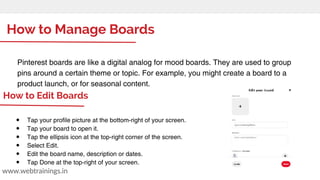 How to Manage Boards
www.webtrainings.in
Pinterest boards are like a digital analog for mood boards. They are used to group
pins around a certain theme or topic. For example, you might create a board to a
product launch, or for seasonal content.
● Tap your profile picture at the bottom-right of your screen.
● Tap your board to open it.
● Tap the ellipsis icon at the top-right corner of the screen.
● Select Edit.
● Edit the board name, description or dates.
● Tap Done at the top-right of your screen.
How to Edit Boards
 