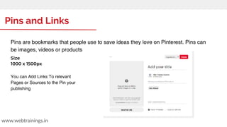 Pins and Links
www.webtrainings.in
Pins are bookmarks that people use to save ideas they love on Pinterest. Pins can
be images, videos or products
Size
1000 x 1500px
You can Add Links To relevant
Pages or Sources to the Pin your
publishing
 