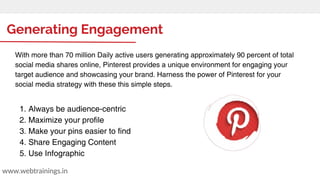 Generating Engagement
www.webtrainings.in
With more than 70 million Daily active users generating approximately 90 percent of total
social media shares online, Pinterest provides a unique environment for engaging your
target audience and showcasing your brand. Harness the power of Pinterest for your
social media strategy with these this simple steps.
1. Always be audience-centric
2. Maximize your profile
3. Make your pins easier to find
4. Share Engaging Content
5. Use Infographic
 
