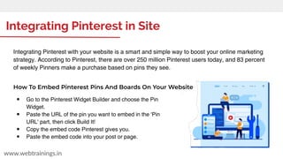 Integrating Pinterest in Site
www.webtrainings.in
Integrating Pinterest with your website is a smart and simple way to boost your online marketing
strategy. According to Pinterest, there are over 250 million Pinterest users today, and 83 percent
of weekly Pinners make a purchase based on pins they see.
How To Embed Pinterest Pins And Boards On Your Website
● Go to the Pinterest Widget Builder and choose the Pin
Widget.
● Paste the URL of the pin you want to embed in the 'Pin
URL' part, then click Build It!
● Copy the embed code Pinterest gives you.
● Paste the embed code into your post or page.
 