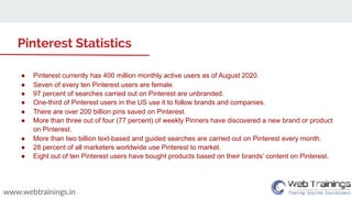 www.webtrainings.in
Pinterest Statistics
● Pinterest currently has 400 million monthly active users as of August 2020.
● Seven of every ten Pinterest users are female.
● 97 percent of searches carried out on Pinterest are unbranded.
● One-third of Pinterest users in the US use it to follow brands and companies.
● There are over 200 billion pins saved on Pinterest.
● More than three out of four (77 percent) of weekly Pinners have discovered a new brand or product
on Pinterest.
● More than two billion text-based and guided searches are carried out on Pinterest every month.
● 28 percent of all marketers worldwide use Pinterest to market.
● Eight out of ten Pinterest users have bought products based on their brands’ content on Pinterest.
 