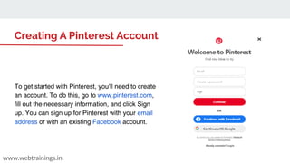 www.webtrainings.in
Creating A Pinterest Account
To get started with Pinterest, you'll need to create
an account. To do this, go to www.pinterest.com,
fill out the necessary information, and click Sign
up. You can sign up for Pinterest with your email
address or with an existing Facebook account.
 