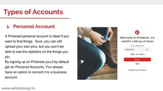 Types of Accounts
www.webtrainings.in
1. Personal Account
A Pinterest personal account is ideal if you
want to find things. Sure, you can still
upload your own pins, but you won’t be
able to see the statistics on the things you
pin.
By signing up on Pinterest you;ll by default
get an Personal Accounts, You always
have an option to convert it to a business
account.
 