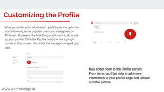 Customizing the Profile
www.webtrainings.in
Now scroll down to the Profile section.
From here, you'll be able to add more
information to your profile page and upload
a profile picture.
webtrainings
After you enter your information, you'll have the option to
start following some popular users and categories on
Pinterest. However, the first thing you'll want to do is set
up your profile. Click the Profile button in the top-right
corner of the screen, then click the hexagon-shaped gear
icon.
 
