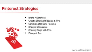 Pinterest Strategies
● Brand Awareness
● Creating Relevant Boards & Pins
● Optimising for SEO Ranking
● Sharing Infographic
● Sharing Blogs with Pins
● Pinterest Ads
www.webtrainings.in
 
