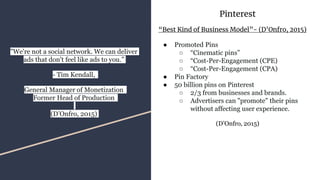Pinterest
“Best Kind of Business Model”- (D’Onfro, 2015)
● Promoted Pins
○ “Cinematic pins”
○ “Cost-Per-Engagement (CPE)
○ “Cost-Per-Engagement (CPA)
● Pin Factory
● 50 billion pins on Pinterest
○ 2/3 from businesses and brands.
○ Advertisers can "promote" their pins
without affecting user experience.
(D’Onfro, 2015)
"We're not a social network. We can deliver
ads that don't feel like ads to you.”
- Tim Kendall,
General Manager of Monetization
Former Head of Production
(D’Onfro, 2015)
 