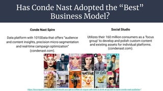 Has Conde Nast Adopted the “Best”
Business Model?
Conde Nast Spire
Data platform with 1010Data that offers “audience
and content insights, precision micro-segmentation
and real-time campaign optimization”
(condenast.com).
Social Studio
Utilizes their 160 million consumers as a ‘focus
group’ to develop and polish custom content
and existing assets for individual platforms.
(condenast.com).
https://duccnguyen.co/2013/08/24/would-you-get-a-coffee-at-vogue-cafe-take-a-drink-at-gq-bar-to-save-conde-nast-publisher /
 