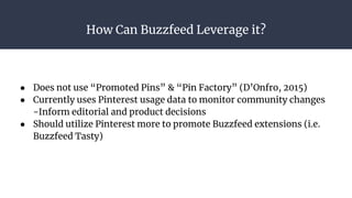 How Can Buzzfeed Leverage it?
● Does not use “Promoted Pins” & “Pin Factory” (D’Onfro, 2015)
● Currently uses Pinterest usage data to monitor community changes
-Inform editorial and product decisions
● Should utilize Pinterest more to promote Buzzfeed extensions (i.e.
Buzzfeed Tasty)
 