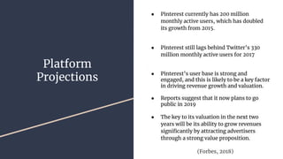 Platform
Projections
● Pinterest currently has 200 million
monthly active users, which has doubled
its growth from 2015.
● Pinterest still lags behind Twitter’s 330
million monthly active users for 2017
● Pinterest’s user base is strong and
engaged, and this is likely to be a key factor
in driving revenue growth and valuation.
● Reports suggest that it now plans to go
public in 2019
● The key to its valuation in the next two
years will be its ability to grow revenues
significantly by attracting advertisers
through a strong value proposition.
(Forbes, 2018)
 
