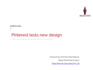 12 March, 2013.




 Pinterest tests new design
 Is the new Pinterest design effective? Find out here.




                                                 Prepared by Srikrishna Mamidipudi,
                                                           Digital Marketing Analyst,
                                                    Deep Red Ink Consulting Pvt. Ltd
 