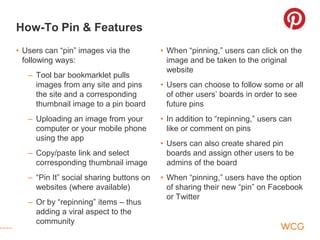 How-To Pin & Features
• Users can “pin” images via the          • When “pinning,” users can click on the
  following ways:                           image and be taken to the original
                                            website
   – Tool bar bookmarklet pulls
     images from any site and pins        • Users can choose to follow some or all
     the site and a corresponding           of other users’ boards in order to see
     thumbnail image to a pin board         future pins
   – Uploading an image from your         • In addition to “repinning,” users can
     computer or your mobile phone          like or comment on pins
     using the app
                                          • Users can also create shared pin
   – Copy/paste link and select             boards and assign other users to be
     corresponding thumbnail image          admins of the board
   – “Pin It” social sharing buttons on   • When “pinning,” users have the option
     websites (where available)             of sharing their new “pin” on Facebook
                                            or Twitter
   – Or by “repinning” items – thus
     adding a viral aspect to the
     community
 