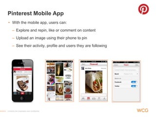Pinterest Mobile App
• With the mobile app, users can:
     – Explore and repin, like or comment on content
     – Upload an image using their phone to pin
     – See their activity, profile and users they are following




Contents are proprietary and confidential.
 