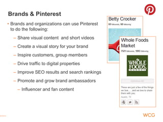 Brands & Pinterest
• Brands and organizations can use Pinterest
  to do the following:
  – Share visual content and short videos
  – Create a visual story for your brand
  – Inspire customers, group members
  – Drive traffic to digital properties
  – Improve SEO results and search rankings
  – Promote and grow brand ambassadors
    – Influencer and fan content
 
