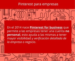 Pinterest para empresas
En el 2014 nace Pinterest for business que
permite a las empresas tener una cuenta no
personal, esto ayuda a las mismas a tener
mayor visibilidad y verificación detallada de
la empresa o negocio.
 