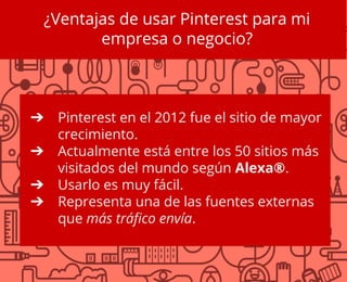 ¿Ventajas de usar Pinterest para mi
empresa o negocio?
➔ Pinterest en el 2012 fue el sitio de mayor
crecimiento.
➔ Actualmente está entre los 50 sitios más
visitados del mundo según Alexa®.
➔ Usarlo es muy fácil.
➔ Representa una de las fuentes externas
que más tráfico envía.
 