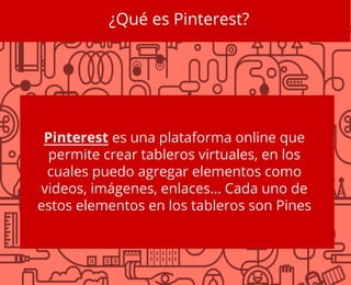 ¿Qué es Pinterest?
Pinterest es una plataforma online que
permite crear tableros virtuales, en los
cuales puedo agregar elementos como
videos, imágenes, enlaces… Cada uno de
estos elementos en los tableros son Pines
 